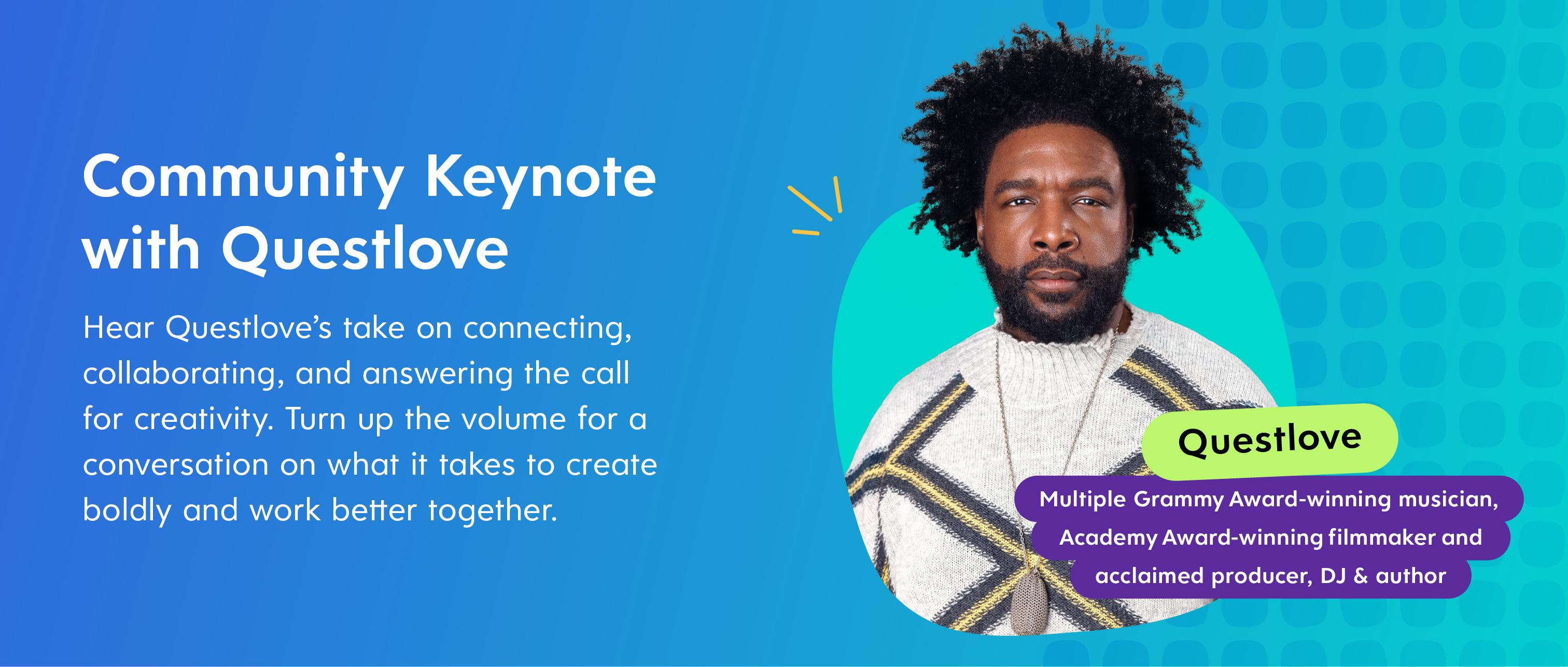 Community Keynote with Questlove
Hear Questlove’s take on connecting, collaborating, and answering the call for creativity. Turn up the volume for a conversation on what it takes to create boldly and work better together.